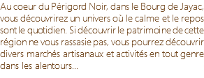Au coeur du Périgord Noir, dans le Bourg de Jayac, vous découvrirez un univers où le calme et le repos sont le quotidien. Si découvrir le patrimoine de cette région ne vous rassasie pas, vous pourrez découvrir divers marchés artisanaux et activités en tout genre dans les alentours...