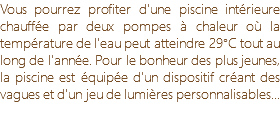 Vous pourrez profiter d'une piscine intérieure chauffée par deux pompes à chaleur où la température de l'eau peut atteindre 29°C tout au long de l'année. Pour le bonheur des plus jeunes, la piscine est équipée d'un dispositif créant des vagues et d'un jeu de lumières personnalisables...