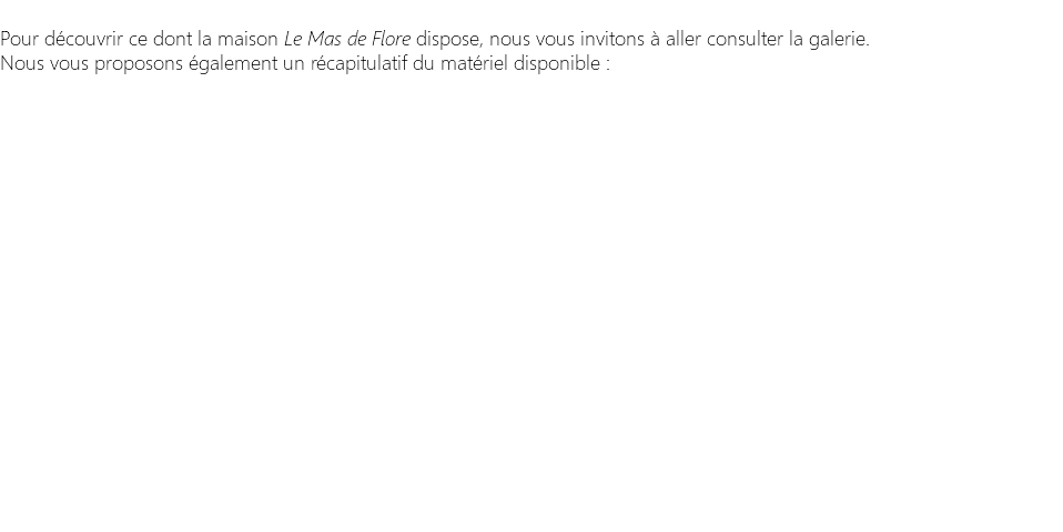  Pour découvrir ce dont la maison Le Mas de Flore dispose, nous vous invitons à aller consulter la galerie. Nous vous proposons également un récapitulatif du matériel disponible : 