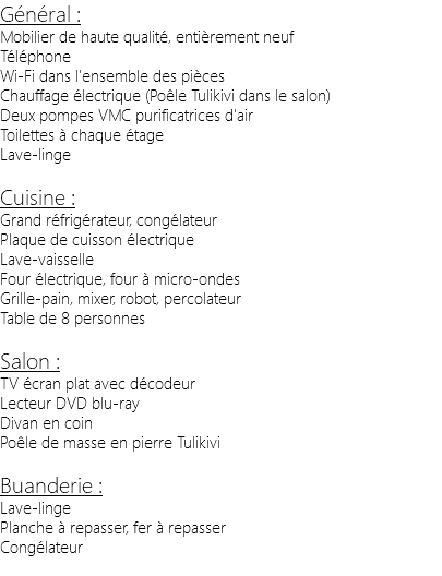 Général : Mobilier de haute qualité, entièrement neuf Téléphone Wi-Fi dans l'ensemble des pièces Chauffage électrique (Poêle Tulikivi dans le salon) Deux pompes VMC purificatrices d'air Toilettes à chaque étage Lave-linge Cuisine : Grand réfrigérateur, congélateur Plaque de cuisson électrique Lave-vaisselle Four électrique, four à micro-ondes Grille-pain, mixer, robot, percolateur Table de 8 personnes Salon : TV écran plat avec décodeur Lecteur DVD blu-ray Divan en coin Poêle de masse en pierre Tulikivi Buanderie : Lave-linge Planche à repasser, fer à repasser Congélateur 