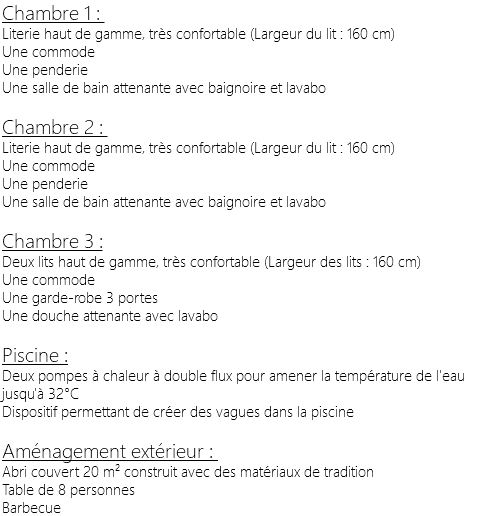 Chambre 1 : Literie haut de gamme, très confortable (Largeur du lit : 160 cm) Une commode Une penderie Une salle de bain attenante avec baignoire et lavabo Chambre 2 : Literie haut de gamme, très confortable (Largeur du lit : 160 cm) Une commode Une penderie Une salle de bain attenante avec baignoire et lavabo Chambre 3 : Deux lits haut de gamme, très confortable (Largeur des lits : 160 cm) Une commode Une garde-robe 3 portes Une douche attenante avec lavabo Piscine : Deux pompes à chaleur à double flux pour amener la température de l'eau jusqu'à 32°C Dispositif permettant de créer des vagues dans la piscine Aménagement extérieur : Abri couvert 20 m² construit avec des matériaux de tradition Table de 8 personnes Barbecue