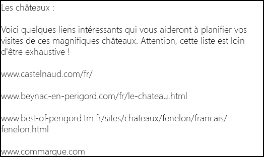 Les châteaux : Voici quelques liens intéressants qui vous aideront à planifier vos visites de ces magnifiques châteaux. Attention, cette liste est loin d'être exhaustive ! www.castelnaud.com/fr/ www.beynac-en-perigord.com/fr/le-chateau.html www.best-of-perigord.tm.fr/sites/chateaux/fenelon/francais/fenelon.html www.commarque.com