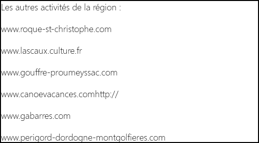 Les autres activités de la région : www.roque-st-christophe.com www.lascaux.culture.fr www.gouffre-proumeyssac.com www.canoevacances.comhttp:// www.gabarres.com www.perigord-dordogne-montgolfieres.com